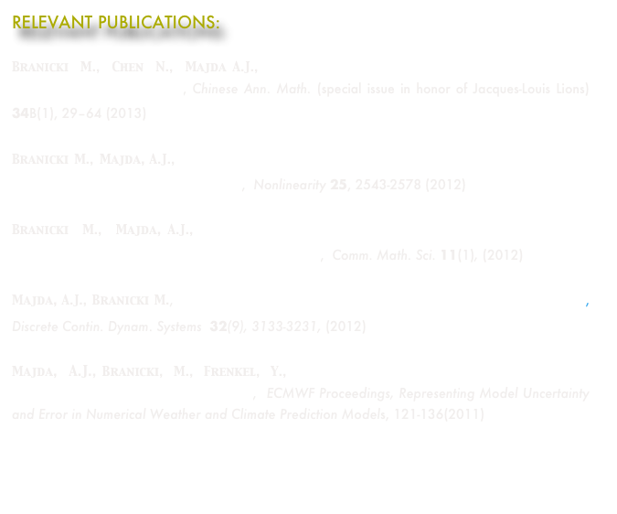 RELEVANT PUBLICATIONS:

Branicki M., Chen N., Majda A.J.,   Non-Gaussian Test Models for Prediction and State Estimation with Model Errors, Chinese Ann. Math. (special issue in honor of Jacques-Louis Lions) 34B(1), 29–64 (2013)
Branicki M., Majda, A.J.,  Quantifying uncertainty for statistical predictions with model errors in non-Gaussian systems with intermittency,  Nonlinearity 25, 2543-2578 (2012)
Branicki M., Majda, A.J.,  Fundamental Limitations of Polynomial Chaos for Uncertainty Quantification in Systems with Intermittent Instabilities,  Comm. Math. Sci. 11(1), (2012)
Majda, A.J., Branicki M., Lessons in Uncertainty Quantification for Turbulent Dynamical Systems, Discrete Contin. Dynam. Systems  32(9), 3133-3231, (2012)
Majda, A.J., Branicki, M., Frenkel, Y.,  Improving Complex Models Through Stochastic Parameterization and Information Theory,  ECMWF Proceedings, Representing Model Uncertainty and Error in Numerical Weather and Climate Prediction Models, 121-136(2011)
