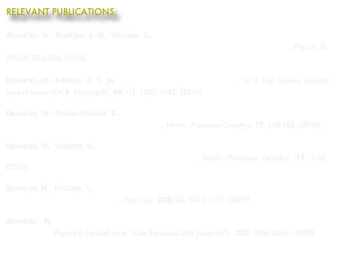 RELEVANT PUBLICATIONS:

Branicki, M., Mancho, A. M., Wiggins, S., A Lagrangian description of transport associated with a Front-Eddy interaction: application to data from the North-Western Mediterranean Sea, Physica D, 240(3), 282--304, (2010) 
Branicki, M., Kirwan, A. D. Jr, Stirring: The Eckart paradigm revisited, Int. J. Eng. Science (special issue in honor of K.R. Rajagopal), 48(11), 1027--1042, (2010)
Branicki, M., Malek-Madani, R.,  Lagrangian structure of flows in the Chesapeake Bay: challenges and perspectives on the analysis of estuarine flows, Nonlin. Processes Geophys. 17, 149-168, (2010)
Branicki, M., Wiggins, S., Finite-time Lagrangian transport analysis: stable and unstable manifolds of hyperbolic trajectories and finite-time Lyapunov exponents, Nonlin. Processes Geophys. 17, 1-36, (2010) 
Branicki, M., Wiggins, S., An adaptive method for computing invariant manifolds in non-autonomous, three-dimensional dynamical systems, Physica D, 238(16), 1625-1657, (2009)  
Branicki M. Topology of stirring in two-dimensional turbulence: Point vortex in a time-dependent ambient strain, Physica D (special issue “Euler Equations 250 years on”),  237, 2056-2061, (2008)  
