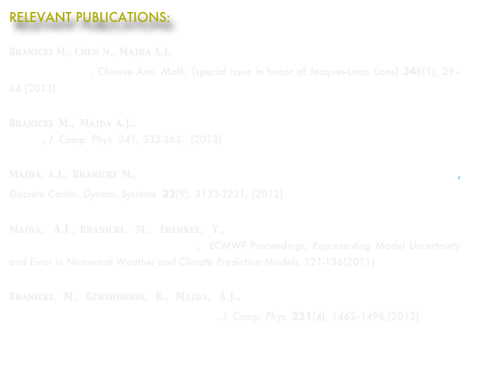RELEVANT PUBLICATIONS:

Branicki M., Chen N., Majda A.J.,   Non-Gaussian Test Models for Prediction and State Estimation with Model Errors, Chinese Ann. Math. (special issue in honor of Jacques-Louis Lions) 34B(1), 29–64 (2013)
Branicki M., Majda A.J.,   Dynamic Stochastic Superresolution of sparsely observed  turbulent systems, J. Comp. Phys. 241, 333-363,  (2013)
Majda, A.J., Branicki M., Lessons in Uncertainty Quantification for Turbulent Dynamical Systems, Discrete Contin. Dynam. Systems  32(9), 3133-3231, (2012)
Majda, A.J., Branicki, M., Frenkel, Y.,  Improving Complex Models Through Stochastic Parameterization and Information Theory,  ECMWF Proceedings, Representing Model Uncertainty and Error in Numerical Weather and Climate Prediction Models, 121-136(2011)
Branicki, M., Gershgorin, B., Majda, A.J., Filtering skill for turbulent signals for a suite of Nonlinear and Linear Extended Kalman Filters, J. Comp. Phys. 231(4), 1462--1498,(2012)
