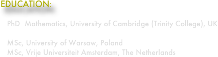 EDUCATION:

   PhD  Mathematics, University of Cambridge (Trinity College), UK

   MSc, University of Warsaw, Poland
   MSc, Vrije Universiteit Amsterdam, The Netherlands