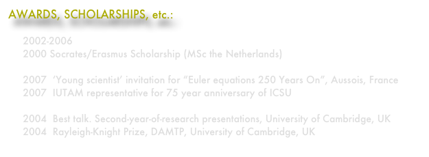 AWARDS, SCHOLARSHIPS, etc.:

     2002-2006  Gates Cambridge Scholarship
     2000 Socrates/Erasmus Scholarship (MSc the Netherlands)
   
     2007  ‘Young scientist’ invitation for “Euler equations 250 Years On”, Aussois, France
     2007  IUTAM representative for 75 year anniversary of ICSU

     2004  Best talk. Second-year-of-research presentations, University of Cambridge, UK
     2004  Rayleigh-Knight Prize, DAMTP, University of Cambridge, UK
 