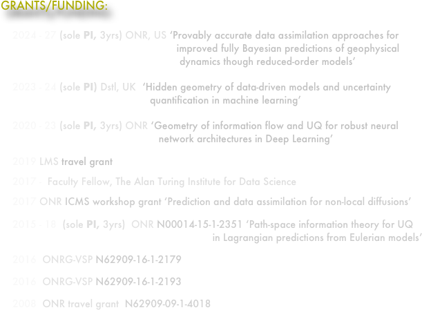 GRANTS/FUNDING:
     
    2024 - 27 (sole PI, 3yrs) ONR, US ‘Provably accurate data assimilation approaches for                                                             improved fully Bayesian predictions of geophysical                                                              dynamics though reduced-order models’
    2023 - 24 (sole PI) Dstl, UK  ‘Hidden geometry of data-driven models and uncertainty                                                    quantification in machine learning’
    2020 - 23 (sole PI, 3yrs) ONR ‘Geometry of information flow and UQ for robust neural                                                       network architectures in Deep Learning’
    2019 LMS travel grant 
    2017 -  Faculty Fellow, The Alan Turing Institute for Data Science
    2017 ONR ICMS workshop grant ‘Prediction and data assimilation for non-local diffusions’
    2015 - 18  (sole PI, 3yrs)  ONR N00014-15-1-2351 ‘Path-space information theory for UQ                                                                         in Lagrangian predictions from Eulerian models’ 
    2016  ONRG-VSP N62909-16-1-2179
    2016  ONRG-VSP N62909-16-1-2193
    2008  ONR travel grant  N62909-09-1-4018
